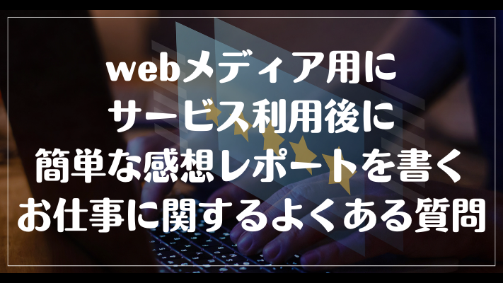 webメディア用にサービス利用後に簡単な感想レポートを書くお仕事に関するよくある質問