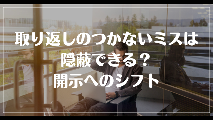 仕事の取り返しのつかないミスは隠蔽できる？開示へのシフト