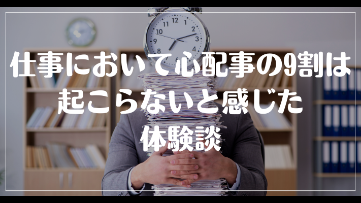 仕事において心配事の9割は起こらないと感じた体験談